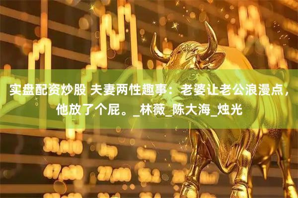 实盘配资炒股 夫妻两性趣事：老婆让老公浪漫点，他放了个屁。_林薇_陈大海_烛光