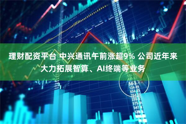 理财配资平台 中兴通讯午前涨超9% 公司近年来大力拓展智算、AI终端等业务