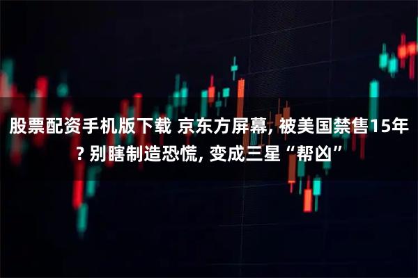 股票配资手机版下载 京东方屏幕, 被美国禁售15年? 别瞎制造恐慌, 变成三星“帮凶”