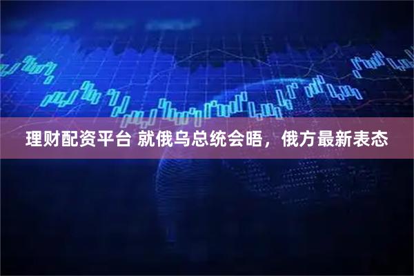 理财配资平台 就俄乌总统会晤，俄方最新表态