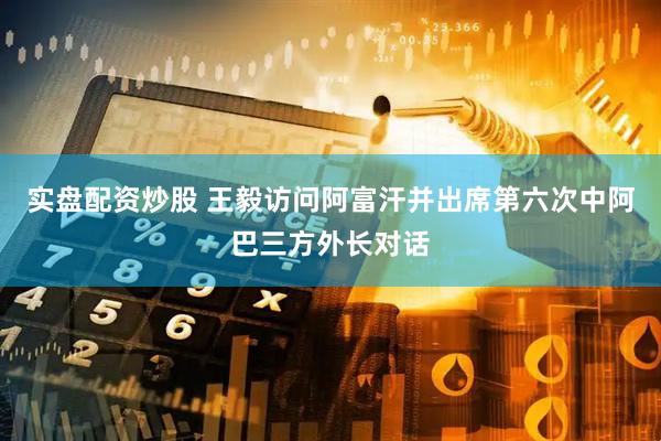 实盘配资炒股 王毅访问阿富汗并出席第六次中阿巴三方外长对话