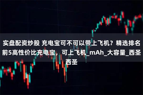 实盘配资炒股 充电宝可不可以带上飞机？精选排名前5高性价比充电宝，可上飞机_mAh_大容量_西圣