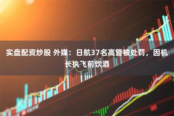实盘配资炒股 外媒：日航37名高管被处罚，因机长执飞前饮酒