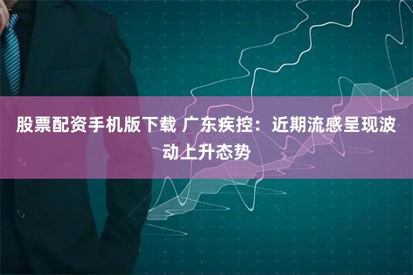 股票配资手机版下载 广东疾控：近期流感呈现波动上升态势