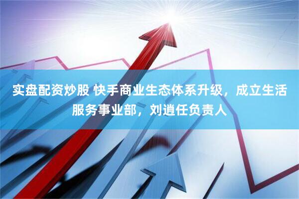 实盘配资炒股 快手商业生态体系升级，成立生活服务事业部，刘逍任负责人