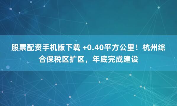 股票配资手机版下载 +0.40平方公里！杭州综合保税区扩区，年底完成建设