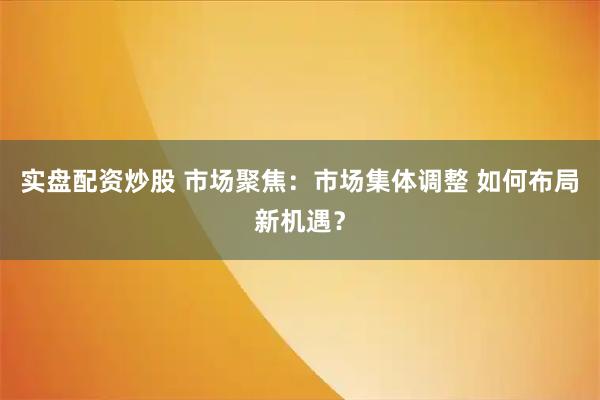 实盘配资炒股 市场聚焦：市场集体调整 如何布局新机遇？