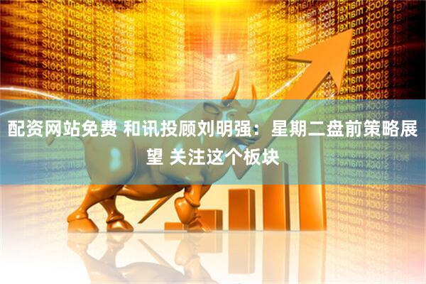 配资网站免费 和讯投顾刘明强：星期二盘前策略展望 关注这个板块