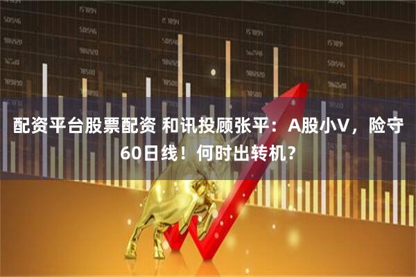 配资平台股票配资 和讯投顾张平：A股小V，险守60日线！何时出转机？