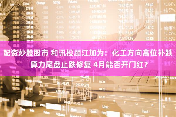 配资炒股股市 和讯投顾江加为：化工方向高位补跌 算力尾盘止跌修复 4月能否开门红？