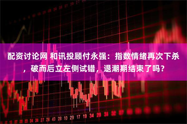 配资讨论网 和讯投顾付永强：指数情绪再次下杀，破而后立左侧试错，退潮期结束了吗？