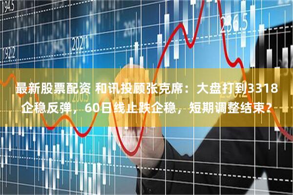 最新股票配资 和讯投顾张克席：大盘打到3318企稳反弹，60日线止跌企稳，短期调整结束？