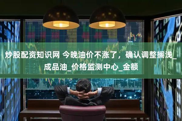 炒股配资知识网 今晚油价不涨了，确认调整搁浅_成品油_价格监测中心_金额