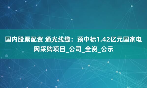 国内股票配资 通光线缆：预中标1.42亿元国家电网采购项目_公司_全资_公示