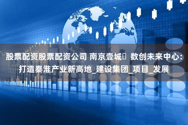 股票配资股票配资公司 南京壹城・数创未来中心：打造秦淮产业新高地_建设集团_项目_发展