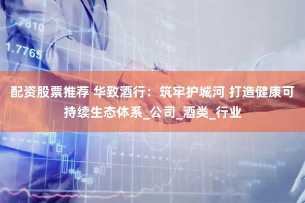配资股票推荐 华致酒行：筑牢护城河 打造健康可持续生态体系_公司_酒类_行业