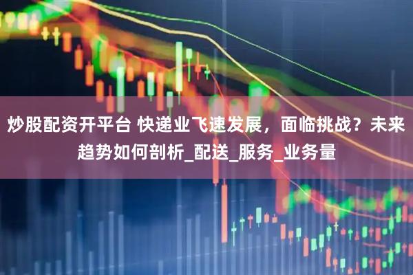 炒股配资开平台 快递业飞速发展，面临挑战？未来趋势如何剖析_配送_服务_业务量