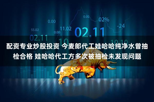 配资专业炒股投资 今麦郎代工娃哈哈纯净水曾抽检合格 娃哈哈代工方多次被抽检未发现问题