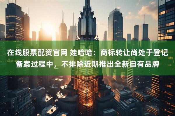 在线股票配资官网 娃哈哈：商标转让尚处于登记备案过程中，不排除近期推出全新自有品牌