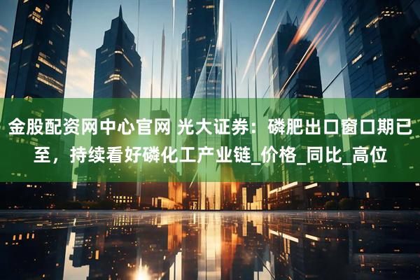 金股配资网中心官网 光大证券：磷肥出口窗口期已至，持续看好磷化工产业链_价格_同比_高位