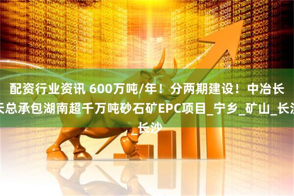 配资行业资讯 600万吨/年！分两期建设！中冶长天总承包湖南超千万吨砂石矿EPC项目_宁乡_矿山_长沙