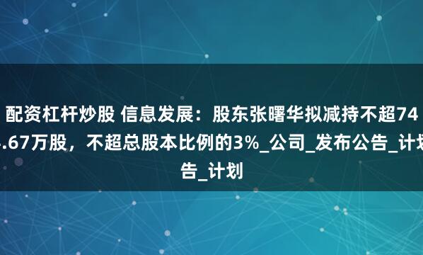配资杠杆炒股 信息发展：股东张曙华拟减持不超744.67万股，不超总股本比例的3%_公司_发布公告_计划