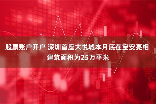 股票账户开户 深圳首座大悦城本月底在宝安亮相 建筑面积为25万平米