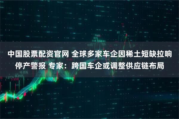 中国股票配资官网 全球多家车企因稀土短缺拉响停产警报 专家：跨国车企或调整供应链布局