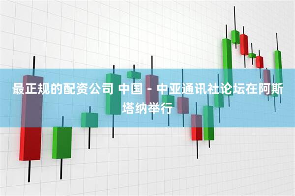 最正规的配资公司 中国－中亚通讯社论坛在阿斯塔纳举行