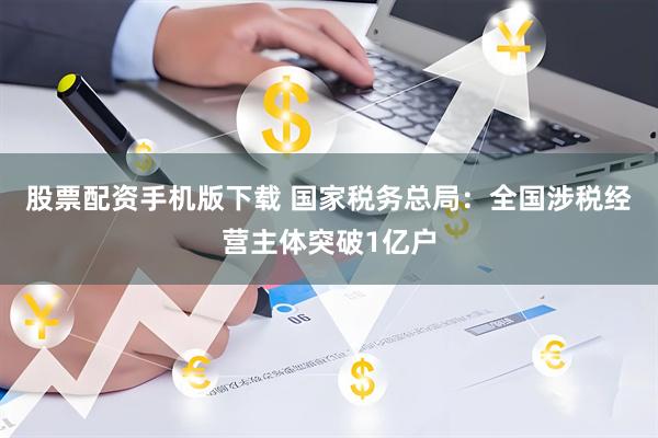 股票配资手机版下载 国家税务总局：全国涉税经营主体突破1亿户