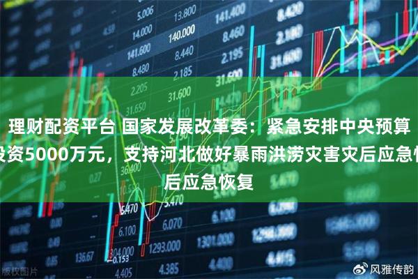 理财配资平台 国家发展改革委：紧急安排中央预算内投资5000万元，支持河北做好暴雨洪涝灾害灾后应急恢复