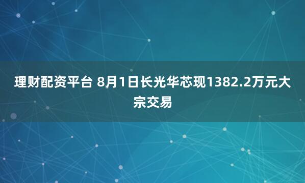 理财配资平台 8月1日长光华芯现1382.2万元大宗交易