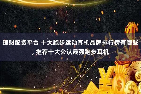 理财配资平台 十大跑步运动耳机品牌排行榜有哪些, 推荐十大公认最强跑步耳机