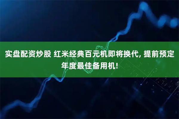 实盘配资炒股 红米经典百元机即将换代, 提前预定年度最佳备用机!