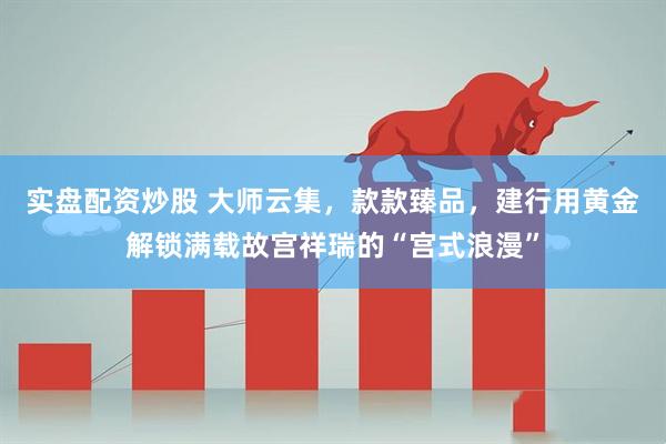 实盘配资炒股 大师云集，款款臻品，建行用黄金解锁满载故宫祥瑞的“宫式浪漫”