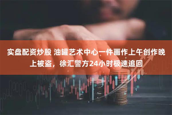 实盘配资炒股 油罐艺术中心一件画作上午创作晚上被盗，徐汇警方24小时极速追回