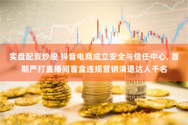 实盘配资炒股 抖音电商成立安全与信任中心, 首期严打直播间盲盒违规营销清退达人千名