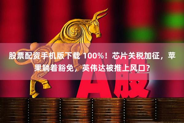 股票配资手机版下载 100%！芯片关税加征，苹果躺着豁免，英伟达被推上风口？