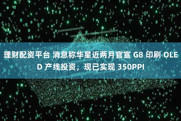 理财配资平台 消息称华星近两月官宣 G8 印刷 OLED 产线投资，现已实现 350PPI