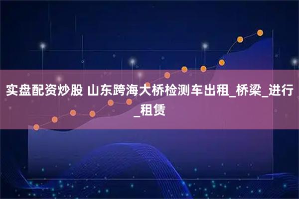 实盘配资炒股 山东跨海大桥检测车出租_桥梁_进行_租赁