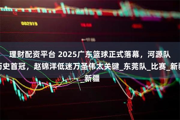 理财配资平台 2025广东篮球正式落幕，河源队历史首冠，赵锦洋低迷万圣伟太关键_东莞队_比赛_新疆