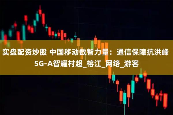 实盘配资炒股 中国移动数智力量：通信保障抗洪峰 5G-A智耀村超_榕江_网络_游客