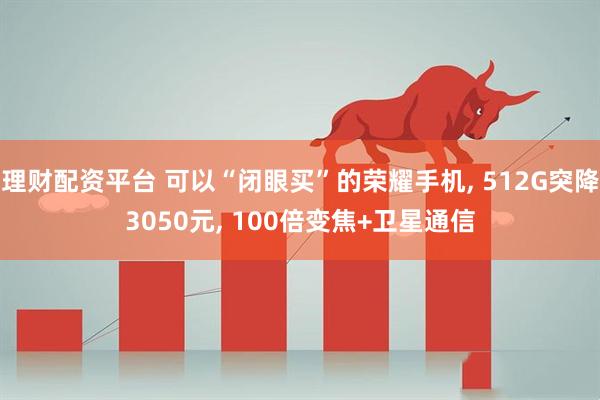 理财配资平台 可以“闭眼买”的荣耀手机, 512G突降3050元, 100倍变焦+卫星通信
