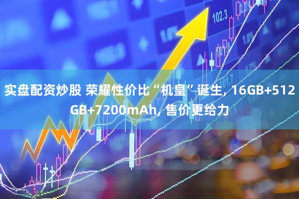 实盘配资炒股 荣耀性价比“机皇”诞生, 16GB+512GB+7200mAh, 售价更给力