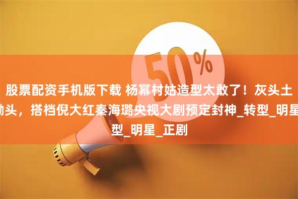 股票配资手机版下载 杨幂村姑造型太敢了！灰头土脸扛锄头，搭档倪大红秦海璐央视大剧预定封神_转型_明星_正剧