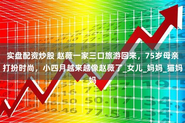 实盘配资炒股 赵薇一家三口旅游回来，75岁母亲打扮时尚，小四月越来越像赵薇了_女儿_妈妈_猫妈
