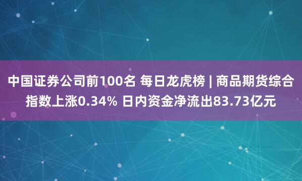 中国证券公司前100名 每日龙虎榜 | 商品期货综合指数上涨0.34% 日内资金净流出83.73亿元
