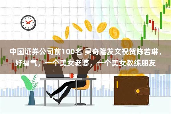 中国证券公司前100名 吴奇隆发文祝贺陈若琳，好福气，一个美女老婆，一个美女教练朋友