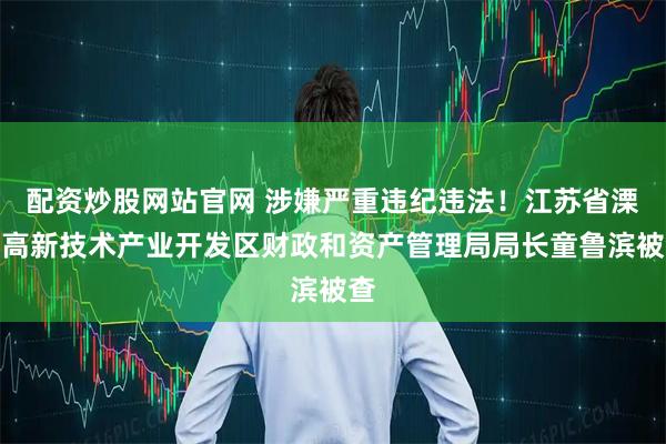 配资炒股网站官网 涉嫌严重违纪违法！江苏省溧阳高新技术产业开发区财政和资产管理局局长童鲁滨被查