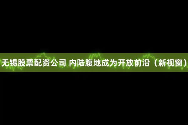 无锡股票配资公司 内陆腹地成为开放前沿（新视窗）